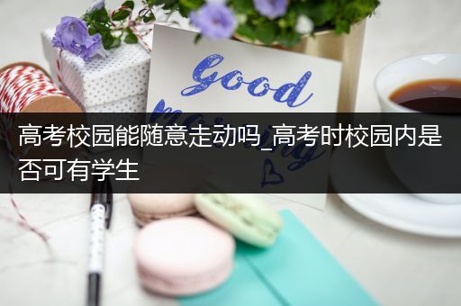 高考校园能随意走动吗_高考时校园内是否可有学生