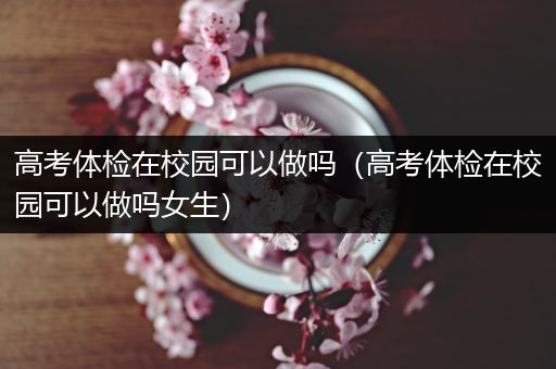 高考体检在校园可以做吗（高考体检在校园可以做吗女生）