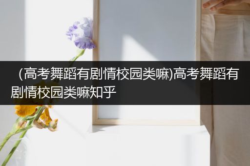 （高考舞蹈有剧情校园类嘛)高考舞蹈有剧情校园类嘛知乎