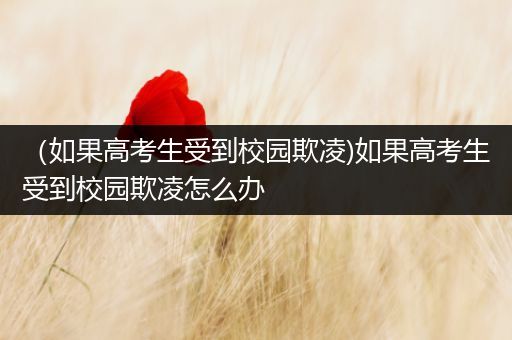 （如果高考生受到校园欺凌)如果高考生受到校园欺凌怎么办