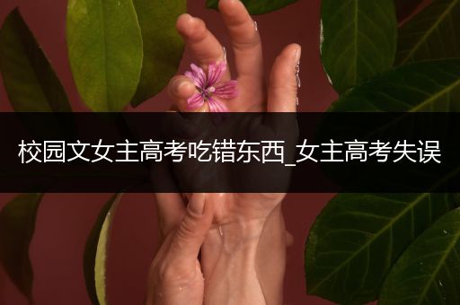 校园文女主高考吃错东西_女主高考失误