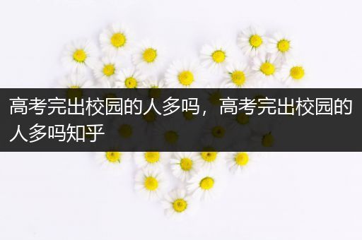 高考完出校园的人多吗，高考完出校园的人多吗知乎