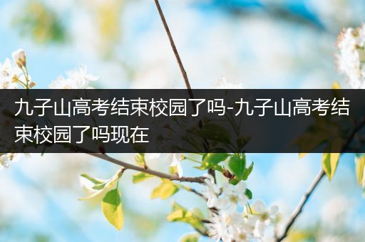 九子山高考结束校园了吗-九子山高考结束校园了吗现在