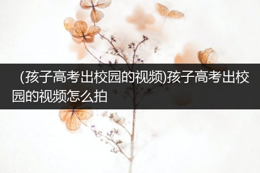 （孩子高考出校园的视频)孩子高考出校园的视频怎么拍