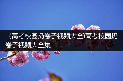 （高考校园扔卷子视频大全)高考校园扔卷子视频大全集