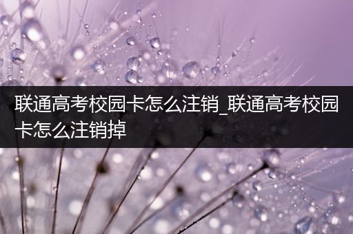 联通高考校园卡怎么注销_联通高考校园卡怎么注销掉