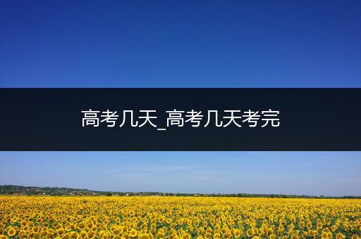 高考几天_高考几天考完