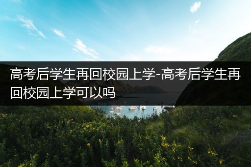 高考后学生再回校园上学-高考后学生再回校园上学可以吗