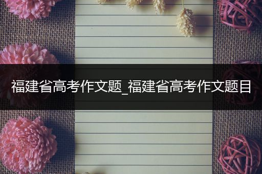 福建省高考作文题_福建省高考作文题目