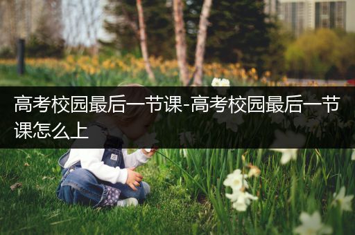 高考校园最后一节课-高考校园最后一节课怎么上