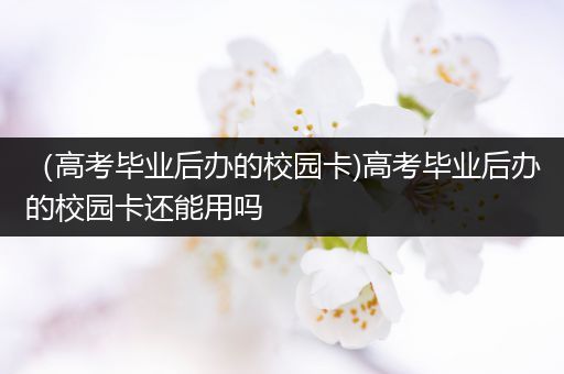 （高考毕业后办的校园卡)高考毕业后办的校园卡还能用吗