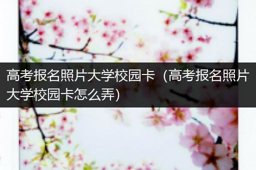 高考报名照片大学校园卡（高考报名照片大学校园卡怎么弄）