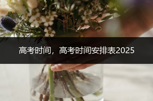 高考时间，高考时间安排表2025