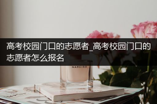 高考校园门口的志愿者_高考校园门口的志愿者怎么报名