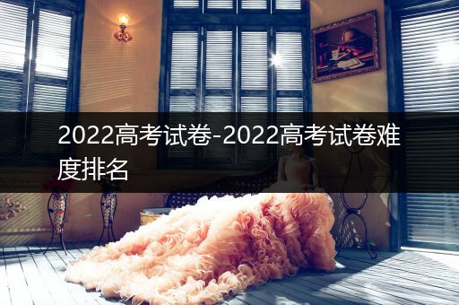 2022高考试卷-2022高考试卷难度排名