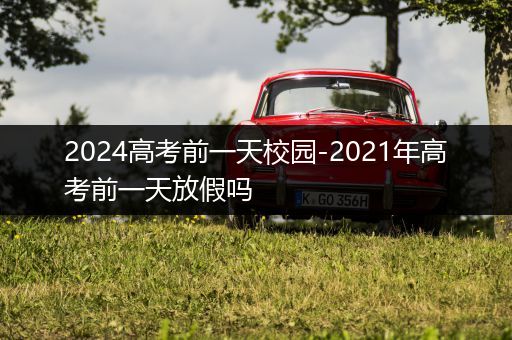 2024高考前一天校园-2021年高考前一天放假吗