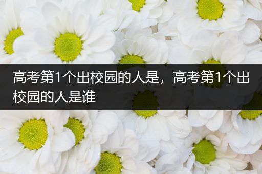 高考第1个出校园的人是，高考第1个出校园的人是谁