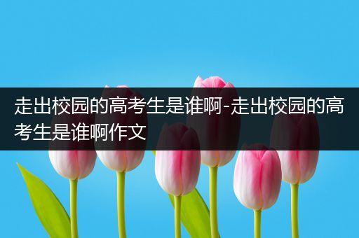 走出校园的高考生是谁啊-走出校园的高考生是谁啊作文