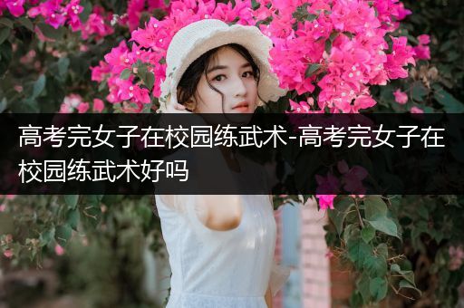 高考完女子在校园练武术-高考完女子在校园练武术好吗