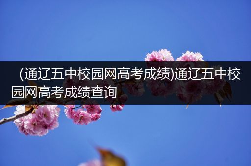 （通辽五中校园网高考成绩)通辽五中校园网高考成绩查询