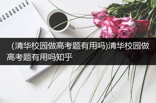 （清华校园做高考题有用吗)清华校园做高考题有用吗知乎