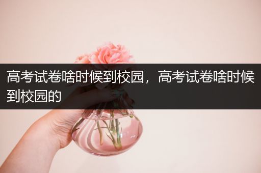 高考试卷啥时候到校园，高考试卷啥时候到校园的