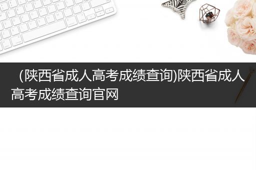 （陕西省成人高考成绩查询)陕西省成人高考成绩查询官网