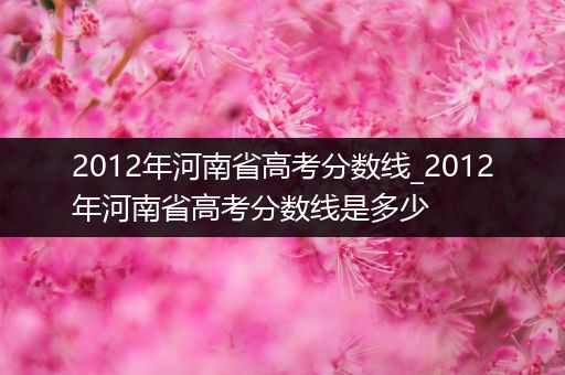 2012年河南省高考分数线_2012年河南省高考分数线是多少