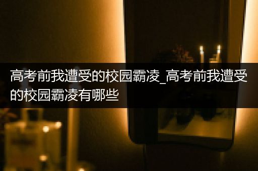 高考前我遭受的校园霸凌_高考前我遭受的校园霸凌有哪些