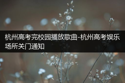 杭州高考完校园播放歌曲-杭州高考娱乐场所关门通知