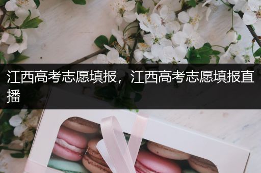 江西高考志愿填报，江西高考志愿填报直播