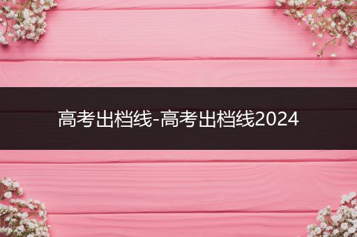 高考出档线-高考出档线2024