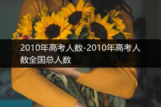 2010年高考人数-2010年高考人数全国总人数