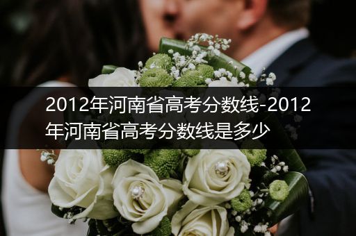 2012年河南省高考分数线-2012年河南省高考分数线是多少