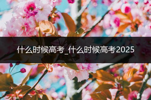 什么时候高考_什么时候高考2025