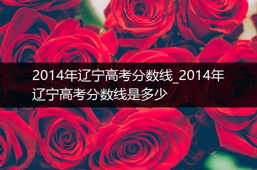 2014年辽宁高考分数线_2014年辽宁高考分数线是多少