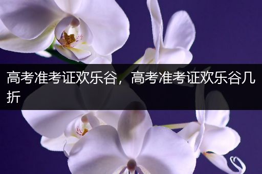 高考准考证欢乐谷，高考准考证欢乐谷几折