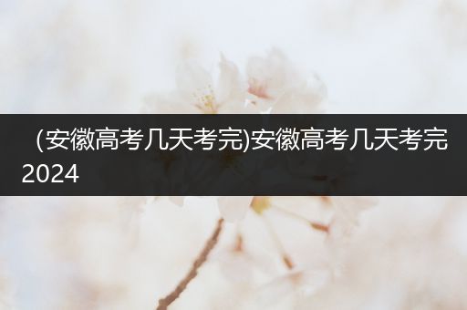 （安徽高考几天考完)安徽高考几天考完2024