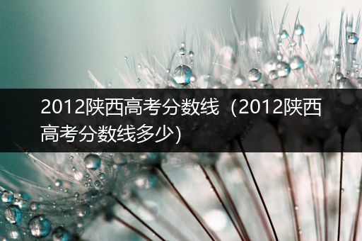 2012陕西高考分数线（2012陕西高考分数线多少）